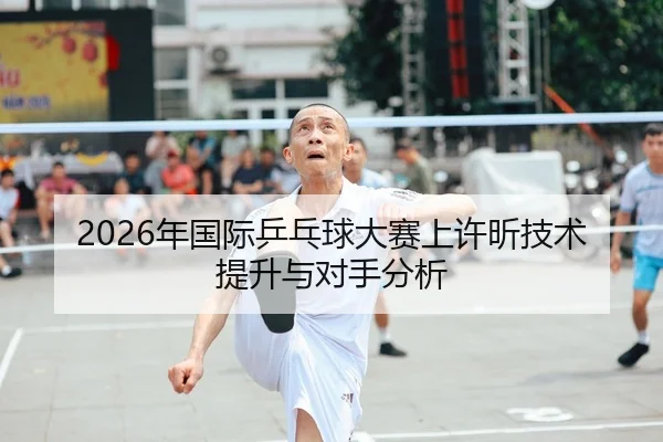 2026年国际乒乓球大赛上许昕技术提升与对手分析
