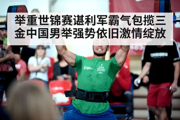 举重世锦赛谌利军霸气包揽三金中国男举强势依旧激情绽放