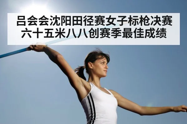 吕会会沈阳田径赛女子标枪决赛六十五米八八创赛季最佳成绩