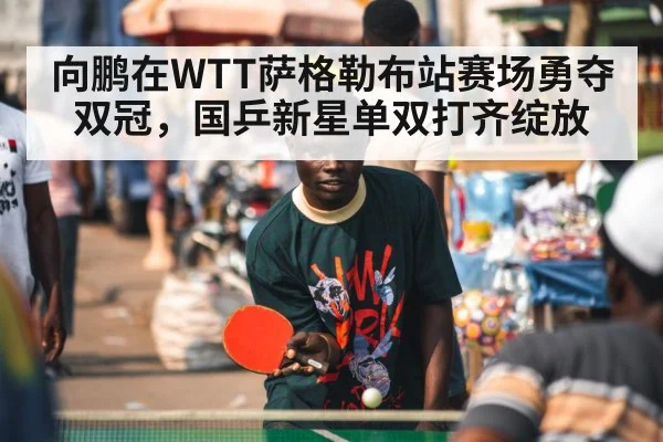向鹏在WTT萨格勒布站赛场勇夺双冠，国乒新星单双打齐绽放