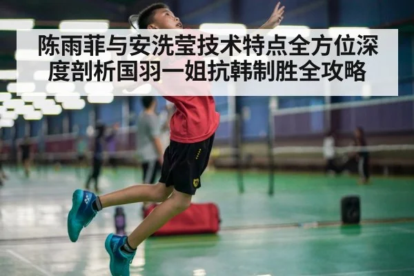陈雨菲与安洗莹技术特点全方位深度剖析国羽一姐抗韩制胜全攻略