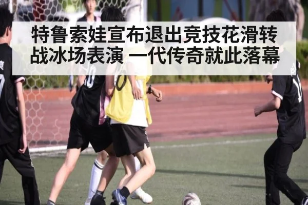 特鲁索娃宣布退出竞技花滑转战冰场表演 一代传奇就此落幕