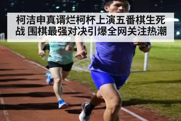 柯洁申真谞烂柯杯上演五番棋生死战 围棋最强对决引爆全网关注热潮